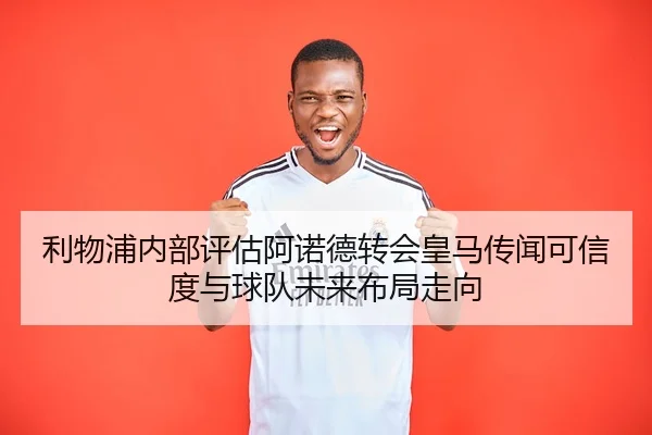 利物浦内部评估阿诺德转会皇马传闻可信度与球队未来布局走向