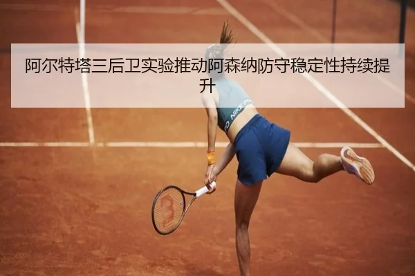 阿尔特塔三后卫实验推动阿森纳防守稳定性持续提升